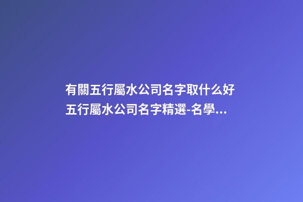 有關五行屬水公司名字取什么好 五行屬水公司名字精選-名學網-第1張-公司起名-玄機派